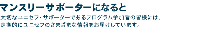 マンスリーサポーターになると　大切なユニセフ・サポーターであるプログラム参加者の皆様には、定期的にユニセフのさまざまな情報をお届けしています。