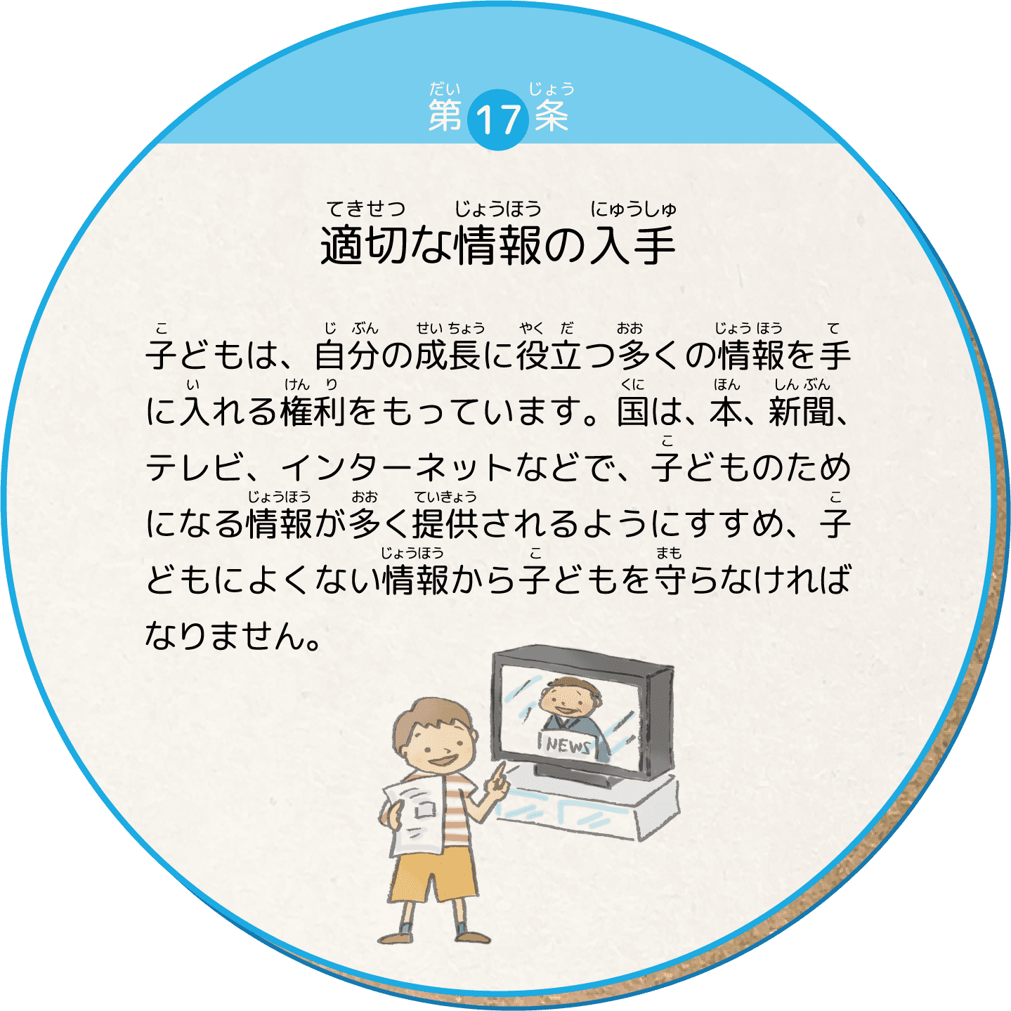 子どもは、自分の成長に役立つ多くの情報を手に入れる権利をもっています。国は、本、新聞、テレビ、インターネットなどで、子どものためになる情報が多く提供されるようにすすめ、子どもによくない情報から子どもを守らなければなりません。