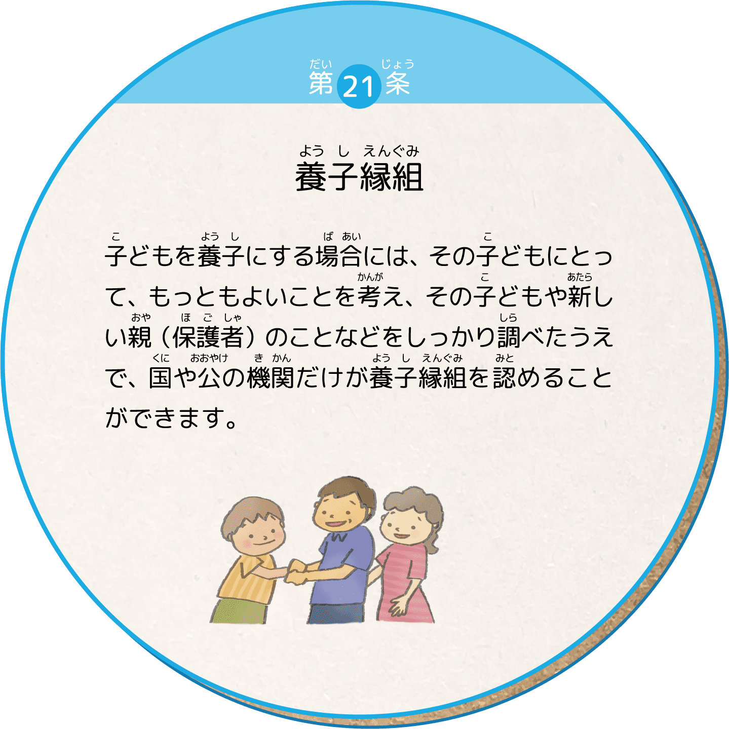子どもを養子にする場合には、その子どもにとって、もっともよいことを考え、その子どもや新しい親（保護者）のことなどをしっかり調べたうえで、国や公の機関だけが養子縁組を認めることができます。
