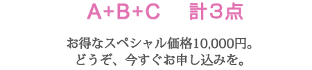 A+B+C　計3点
お得なスペシャル価格10,000円。
どうぞ、今すぐお申し込みを。