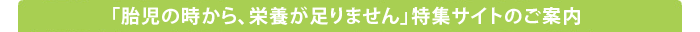 「胎児の時から、栄養が足りません」特集サイトのご案内