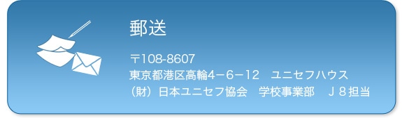郵送　〒108-8607　東京都港区高輪4-6-12　ユニセフハウス　（財）日本ユニセフ協会学校事業部J8担当
