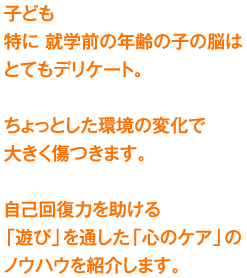 子ども　特に 就学前の年齢の子の脳はとてもデリケート。ちょっとした環境の変化で大きく傷つきます。自己回復力を助ける「遊び」を通した「心のケア」のノウハウを紹介します。