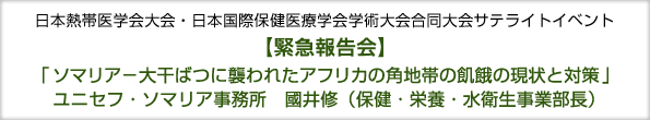 日本熱帯医学会大会・日本国際保健医療学会学術大会合同大会サテライトイベント
緊急報告会　「ソマリア−大干ばつに襲われたアフリカの角地帯の飢餓の現状と対策」
ユニセフ・ソマリア事務所　國井修（保健・栄養・水衛生事業部長） 
