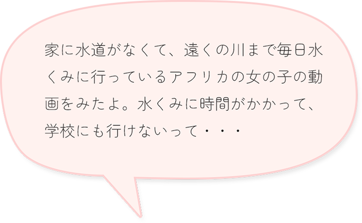 家に水道がなくて、遠くの川まで毎日水くみに行っているアフリカの女の子の動画をみたよ。水くみに時間がかかって、学校にも行けないって・・・