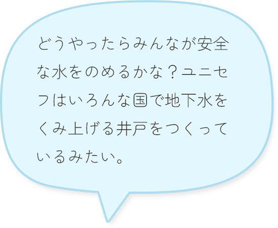どうやったらみんなが安全な水をのめるかな？ユニセフはいろんな国で地下水をくみ上げる井戸をつくっているみたい。