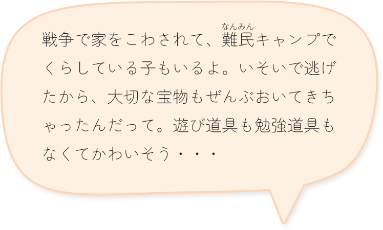戦争で家をこわされて、難民キャンプでくらしている子もいるよ。いそいで逃げたから、大切な宝物もぜんぶおいてきちゃったんだって。遊び道具も勉強道具もなくてかわいそう・・・