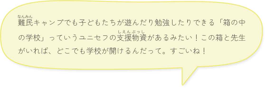 難民キャンプでも子どもたちが遊んだり勉強したりできる「箱の中の学校」っていうユニセフの支援物資があるみたい！この箱と先生がいれば、どこでも学校が開けるんだって。すごいね！