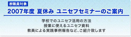 教職員対象　2007年度　夏休み　ユニセフセミナーのご案内　学校でのユニセフ活用の方法　授業に使えるユニセフ資料　教員による実線事例報告など、ご紹介致します