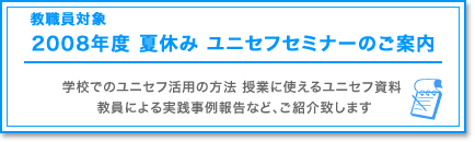 教職員対象　2007年度　夏休み　ユニセフセミナーのご案内　学校でのユニセフ活用の方法　授業に使えるユニセフ資料　教員による実線事例報告など、ご紹介致します