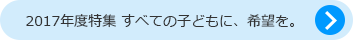 2017年度特集 すべての子どもに、希望を。