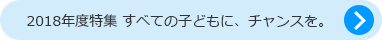 2018年度特集 すべての子どもに、チャンスを。