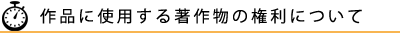 作品に使用する著作物の権利について