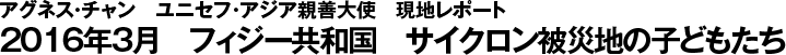 アグネス・チャン日本ユニセフ協会大使　現地レポート　2016年3月　フィジー共和国　サイクロン被災地の子どもたち