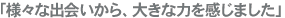 「様々な出会いから、大きな力を感じました」