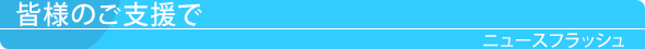 皆様のご支援で　ニュースフラッシュ