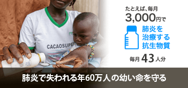 たとえば、毎月3000円で肺炎を治療する抗生物質毎月43人分　肺炎で失われ肺炎で失われる年60万人の幼い命を守る