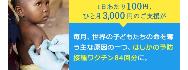 1日あたり100円、ひと月3,000円のご支援が、毎月、世界の子どもたちの命を奪う主な原因の一つ、はしかの予防接種ワクチン84回分に。 