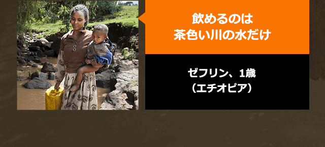 飲めるのは茶色い川の水だけ　ゼフリン、1歳（エチオピア）