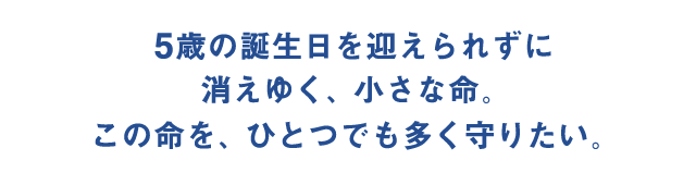 5歳の誕生日を迎えられずに消えゆく、小さな命。この命を、ひとつでも多く守りたい。