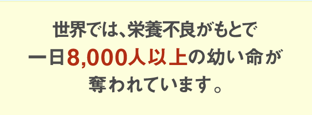 世界では、栄養不良がもとで一日8,000人以上の幼い命が奪われています。