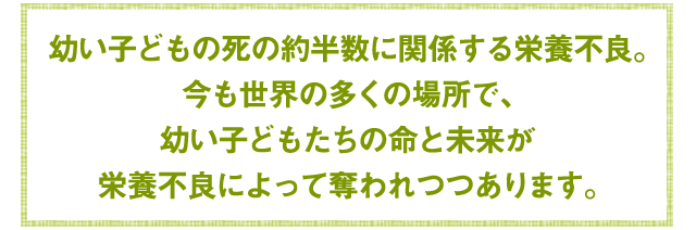 幼い子どもの死の約半数に関係する栄養不良。今も世界の多くの場所で、幼い子どもたちの命と未来が栄養不良によって奪われつつあります