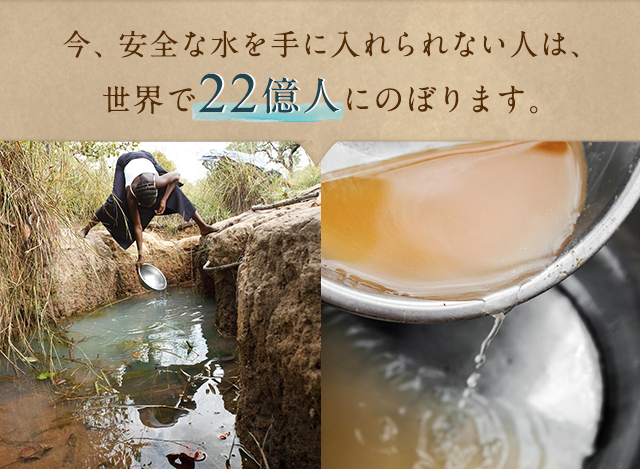 今、安全な水を手に入れられない人は、世界で21億人にのぼります。