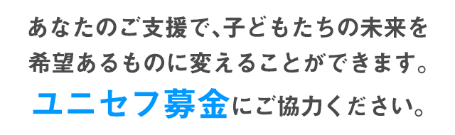 あなたのご支援で、子どもたちの未来を希望あるものに変えることができます。ユニセフ募金にご協力ください。