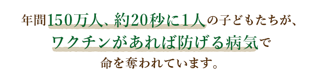 年間150万人、約20秒に1人の子どもたちが、ワクチンがあれば防げる病気で命を奪われています。