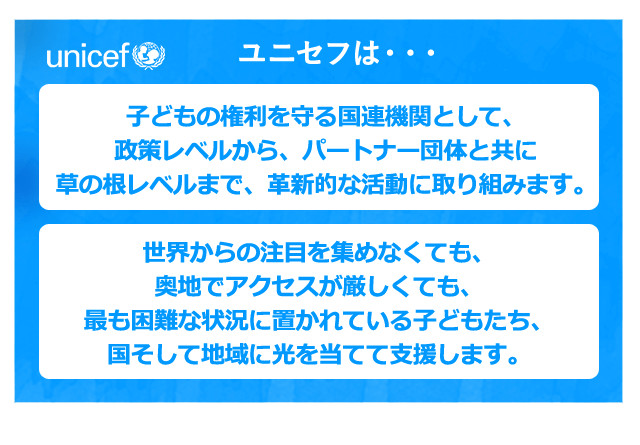 ユニセフは・・・子どもの権利を守る国連機関として、政策レベルから、パートナー団体と共に草の根レベルまで、革新的な活動に取り組みます。世界からの注目を集めなくても、奥地でアクセスが厳しくても、最も困難な状況に置かれている子どもたち、国そして地域に光を当てて支援します。