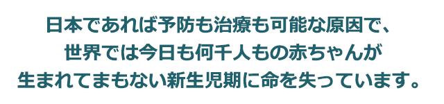 日本であれば予防も治療も可能な原因で、世界では今日も何千人もの赤ちゃんが生まれてまもない新生児期に命を失っています。