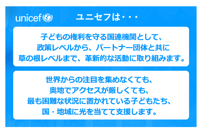 ユニセフは・・・子どもの権利を守る国連機関として、政策レベルから、パートナー団体と共に草の根レベルまで、革新的な活動に取り組みます。世界からの注目を集めなくても、奥地でアクセスが厳しくても、最も困難な状況に置かれている子どもたち、国そして地域に光を当てて支援します。
