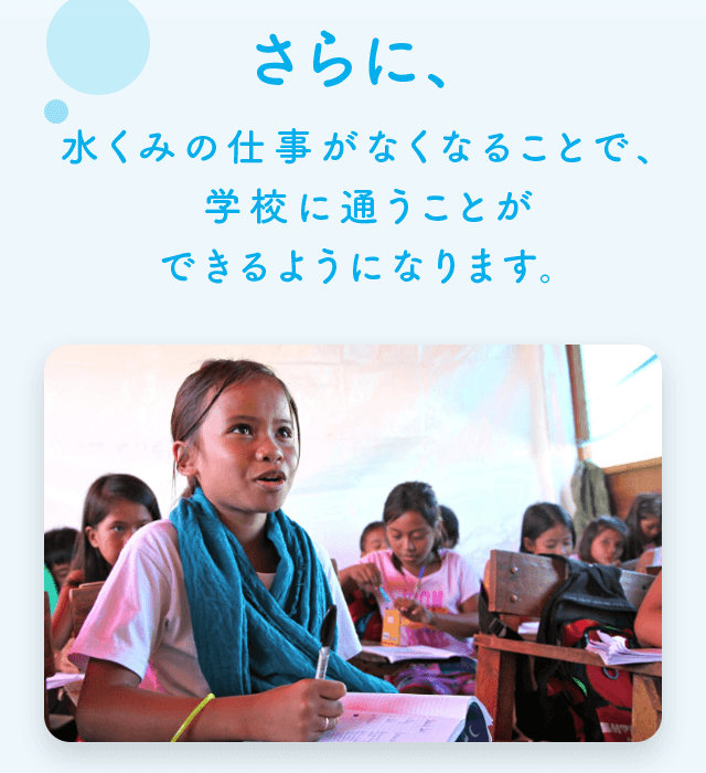 さらに、水くみの仕事がなくなることで、学校に通うことができるようになります。