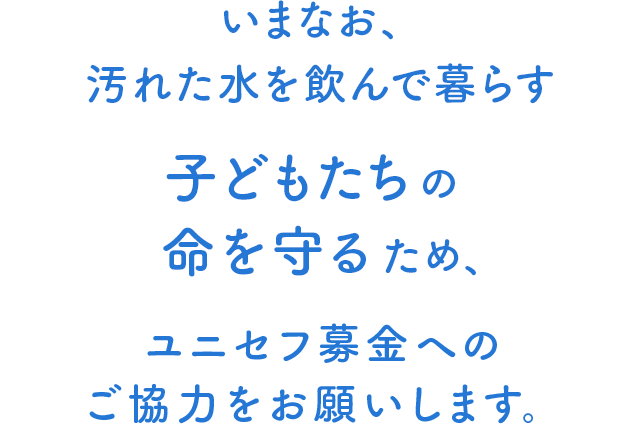 いまなお、汚れた水を飲んで暮らす子どもたちの命を守るため、ユニセフ募金へのご協力をお願いします。