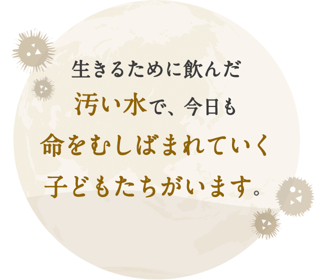 生きるために飲んだ汚い水で、今日も命をむしばまれていく子どもたちがいます。