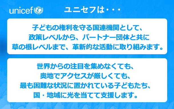 ユニセフは・・・子どもの権利を守る国連機関として、政策レベルから、パートナー団体と共に草の根レベルまで、革新的な活動に取り組みます。世界からの注目を集めなくても、奥地でアクセスが厳しくても、最も困難な状況に置かれている子どもたち、国そして地域に光を当てて支援します。