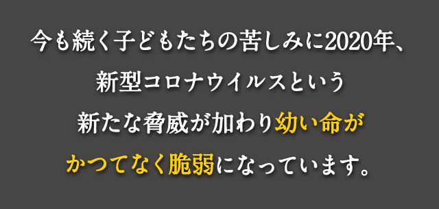 今も続く子どもたちの苦しみに2020年、新型コロナウイルスという新たな脅威が加わり幼い命がかつてなく脆弱になっています。