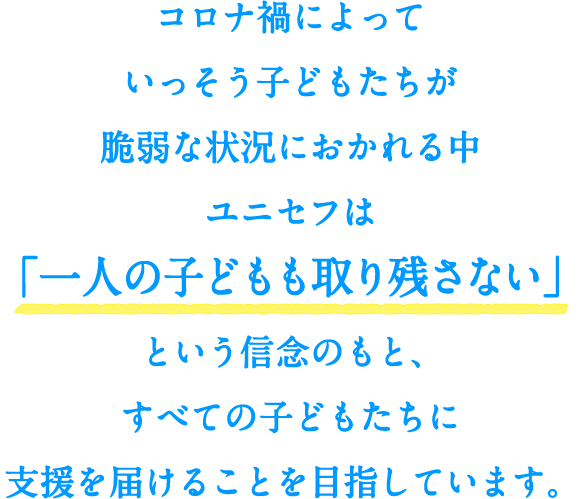 コロナ禍によっていっそう子どもたちが脆弱な状況におかれる中、ユニセフは「一人の子どもも取り残さない」という信念のもとすべての子どもたちに支援を届けることを目指しています。