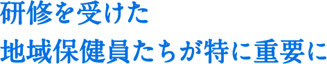 研修を受けた地域保健員たちが特に重要に