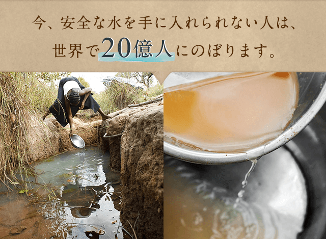 今、安全な水を手に入れられない人は、世界で20億人にのぼります。