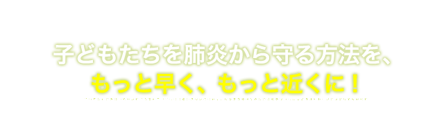 子どもたちを肺炎から守る方法を、もっと早く、もっと近くに！