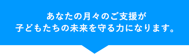 あなたの月々のご支援が子どもたちの未来を守る力になります。