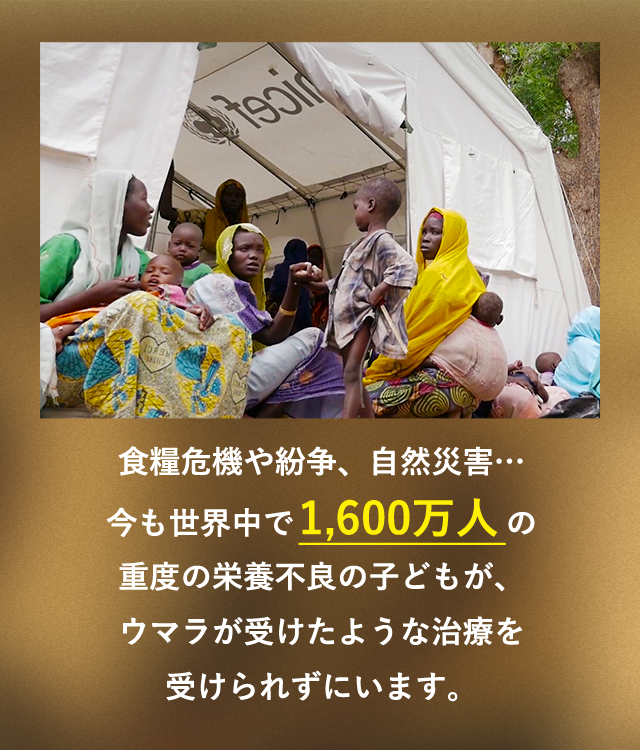 食糧危機や紛争、自然災害…今も世界中で1,700万人の重度の栄養不良の子どもが、ウマラが受けたような治療を受けられずにいます。