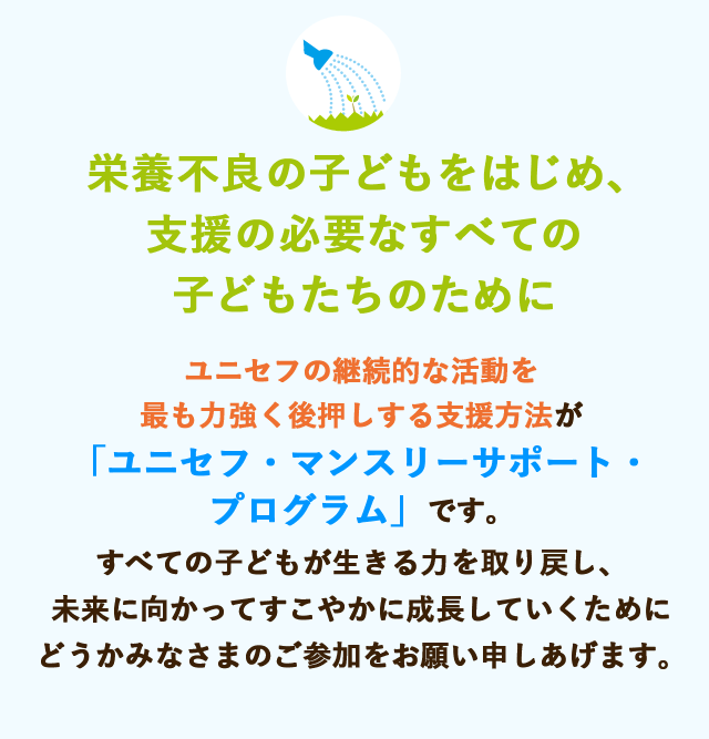 栄養不良の子どもをはじめ、支援の必要なすべての子どもたちのために　ユニセフの継続的な活動を最も力強く後押しする支援方法が「ユニセフ・マンスリーサポート・プログラム」です。すべての子どもが生きる力を取り戻し、未来に向かってすこやかに成長していくためにどうかみなさまのご参加をお願い申しあげます。