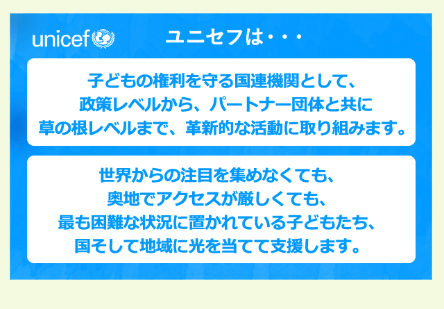 ユニセフは・・・子どもの権利を守る国連機関として、政策レベルから、パートナー団体と共に草の根レベルまで、革新的な活動に取り組みます。世界からの注目を集めなくても、奥地でアクセスが厳しくても、最も困難な状況に置かれている子どもたち、国そして地域に光を当てて支援します。