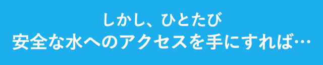 しかし、ひとたび安全な水へのアクセスを手にすれば…
