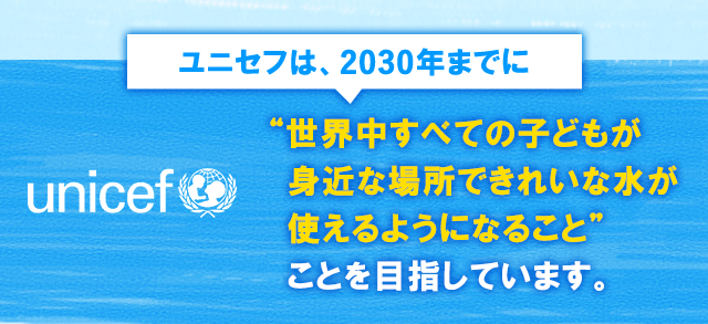 ユニセフは、2030年までに、世界中すべての子どもが身近な場所できれいな水が使えるようになること”ことを目指しています。