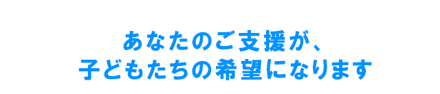 あなたのご支援が、子どもたちの希望になります