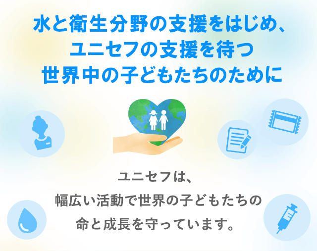 水と衛生分野の支援をはじめ、ユニセフの支援を待つ世界中の子どもたちのために　ユニセフは、幅広い活動で世界の子どもたちの命と成長を守っています。