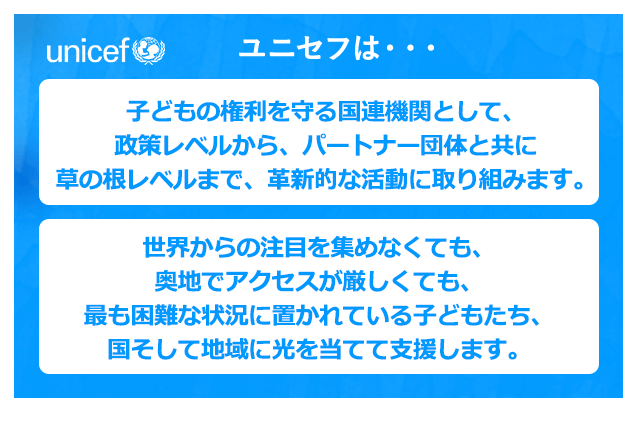 ユニセフは・・・子どもの権利を守る国連機関として、政策レベルから、パートナー団体と共に草の根レベルまで、革新的な活動に取り組みます。世界からの注目を集めなくても、奥地でアクセスが厳しくても、最も困難な状況に置かれている子どもたち、国そして地域に光を当てて支援します。